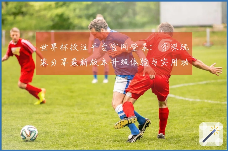 世界杯投注平台官网登录:资深玩家分享最新版本升级体验与实用功能指引