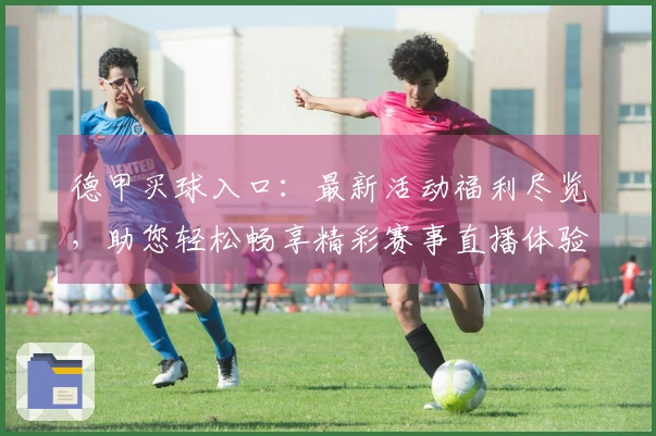 德甲买球入口：最新活动福利尽览，助您轻松畅享精彩赛事直播体验