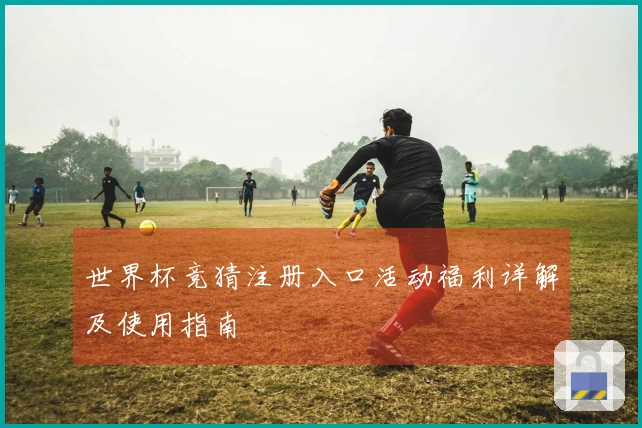 世界杯竞猜注册入口活动福利详解及使用指南