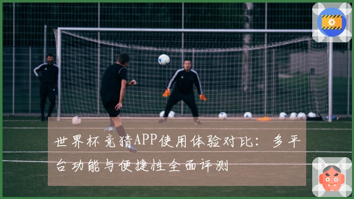 世界杯竞猜APP使用体验对比：多平台功能与便捷性全面评测